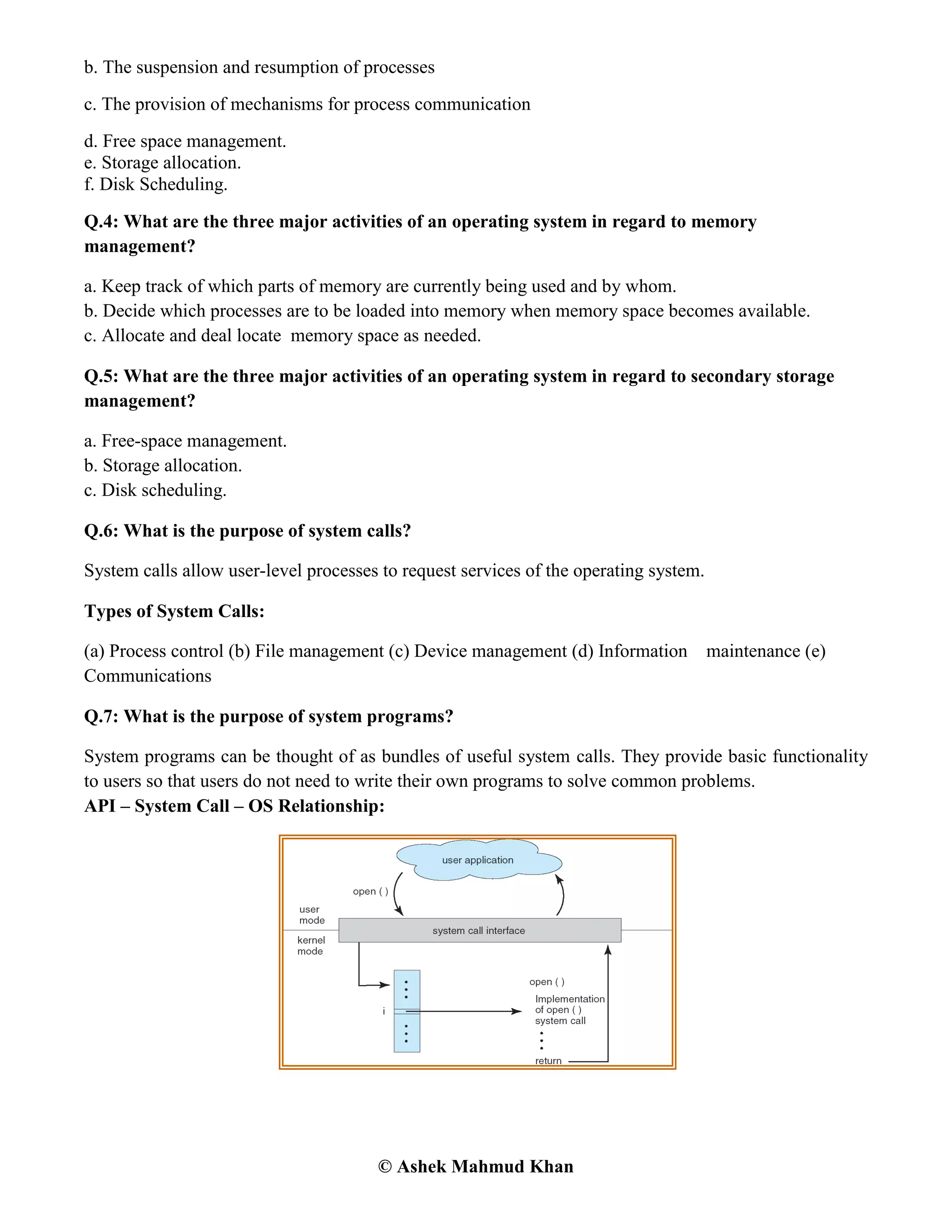 © Ashek Mahmud Khan
b. The suspension and resumption of processes
c. The provision of mechanisms for process communication
d. Free space management.
e. Storage allocation.
f. Disk Scheduling.
Q.4: What are the three major activities of an operating system in regard to memory
management?
a. Keep track of which parts of memory are currently being used and by whom.
b. Decide which processes are to be loaded into memory when memory space becomes available.
c. Allocate and deal locate memory space as needed.
Q.5: What are the three major activities of an operating system in regard to secondary storage
management?
a. Free-space management.
b. Storage allocation.
c. Disk scheduling.
Q.6: What is the purpose of system calls?
System calls allow user-level processes to request services of the operating system.
Types of System Calls:
(a) Process control (b) File management (c) Device management (d) Information maintenance (e)
Communications
Q.7: What is the purpose of system programs?
System programs can be thought of as bundles of useful system calls. They provide basic functionality
to users so that users do not need to write their own programs to solve common problems.
API – System Call – OS Relationship:
 