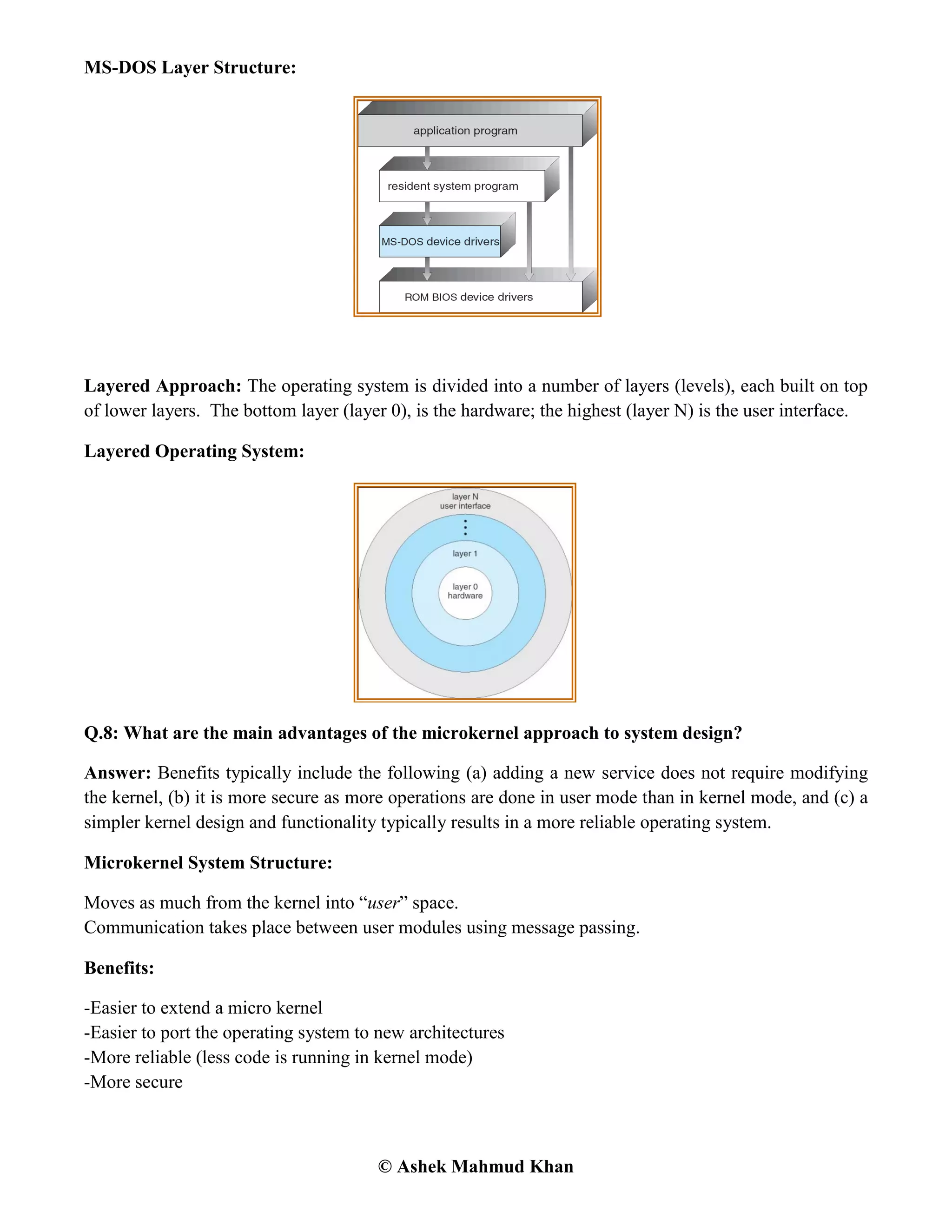 © Ashek Mahmud Khan
MS-DOS Layer Structure:
Layered Approach: The operating system is divided into a number of layers (levels), each built on top
of lower layers. The bottom layer (layer 0), is the hardware; the highest (layer N) is the user interface.
Layered Operating System:
Q.8: What are the main advantages of the microkernel approach to system design?
Answer: Benefits typically include the following (a) adding a new service does not require modifying
the kernel, (b) it is more secure as more operations are done in user mode than in kernel mode, and (c) a
simpler kernel design and functionality typically results in a more reliable operating system.
Microkernel System Structure:
Moves as much from the kernel into “user” space.
Communication takes place between user modules using message passing.
Benefits:
-Easier to extend a micro kernel
-Easier to port the operating system to new architectures
-More reliable (less code is running in kernel mode)
-More secure
 