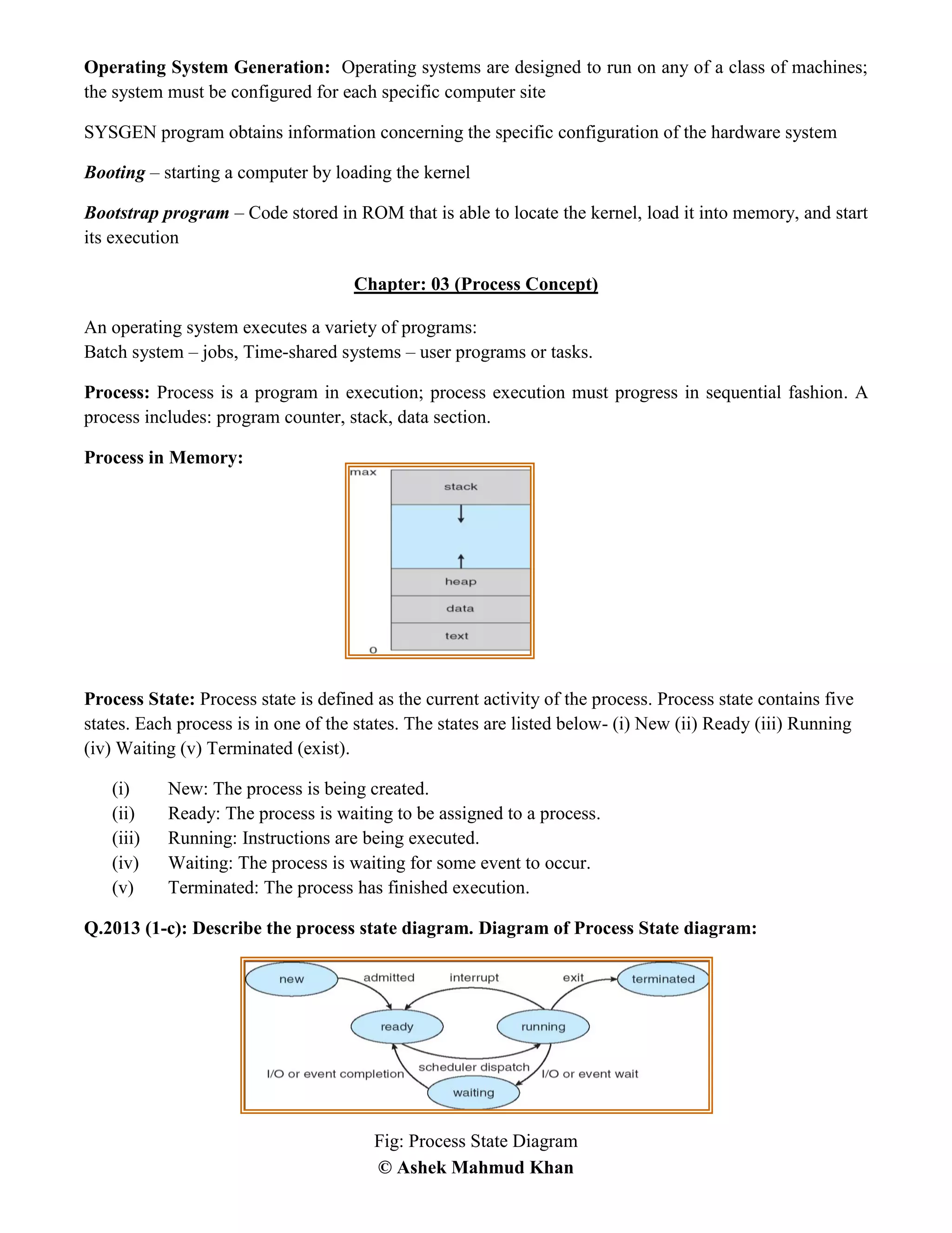 © Ashek Mahmud Khan
Operating System Generation: Operating systems are designed to run on any of a class of machines;
the system must be configured for each specific computer site
SYSGEN program obtains information concerning the specific configuration of the hardware system
Booting – starting a computer by loading the kernel
Bootstrap program – Code stored in ROM that is able to locate the kernel, load it into memory, and start
its execution
Chapter: 03 (Process Concept)
An operating system executes a variety of programs:
Batch system – jobs, Time-shared systems – user programs or tasks.
Process: Process is a program in execution; process execution must progress in sequential fashion. A
process includes: program counter, stack, data section.
Process in Memory:
Process State: Process state is defined as the current activity of the process. Process state contains five
states. Each process is in one of the states. The states are listed below- (i) New (ii) Ready (iii) Running
(iv) Waiting (v) Terminated (exist).
(i) New: The process is being created.
(ii) Ready: The process is waiting to be assigned to a process.
(iii) Running: Instructions are being executed.
(iv) Waiting: The process is waiting for some event to occur.
(v) Terminated: The process has finished execution.
Q.2013 (1-c): Describe the process state diagram. Diagram of Process State diagram:
Fig: Process State Diagram
 