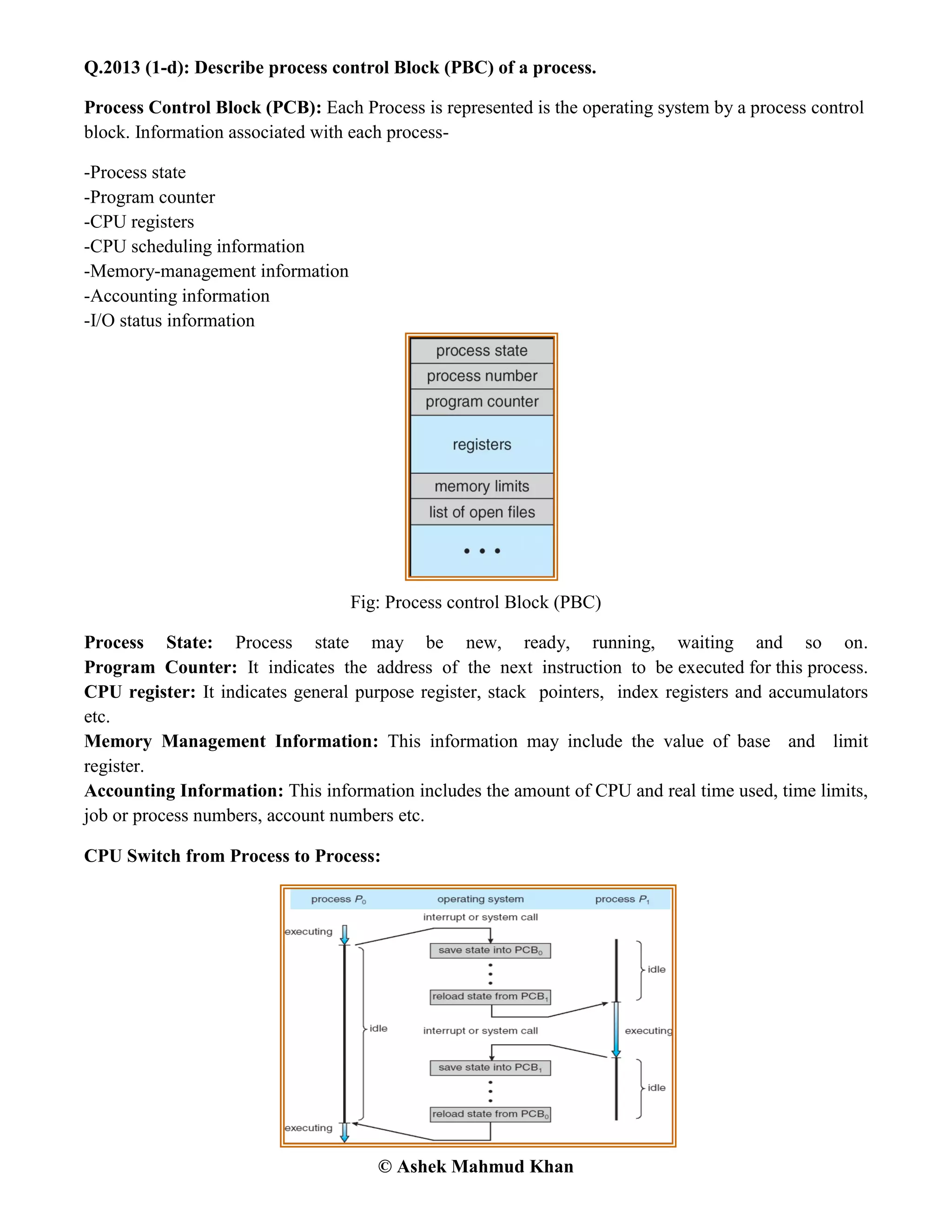 © Ashek Mahmud Khan
Q.2013 (1-d): Describe process control Block (PBC) of a process.
Process Control Block (PCB): Each Process is represented is the operating system by a process control
block. Information associated with each process-
-Process state
-Program counter
-CPU registers
-CPU scheduling information
-Memory-management information
-Accounting information
-I/O status information
Fig: Process control Block (PBC)
Process State: Process state may be new, ready, running, waiting and so on.
Program Counter: It indicates the address of the next instruction to be executed for this process.
CPU register: It indicates general purpose register, stack pointers, index registers and accumulators
etc.
Memory Management Information: This information may include the value of base and limit
register.
Accounting Information: This information includes the amount of CPU and real time used, time limits,
job or process numbers, account numbers etc.
CPU Switch from Process to Process:
 