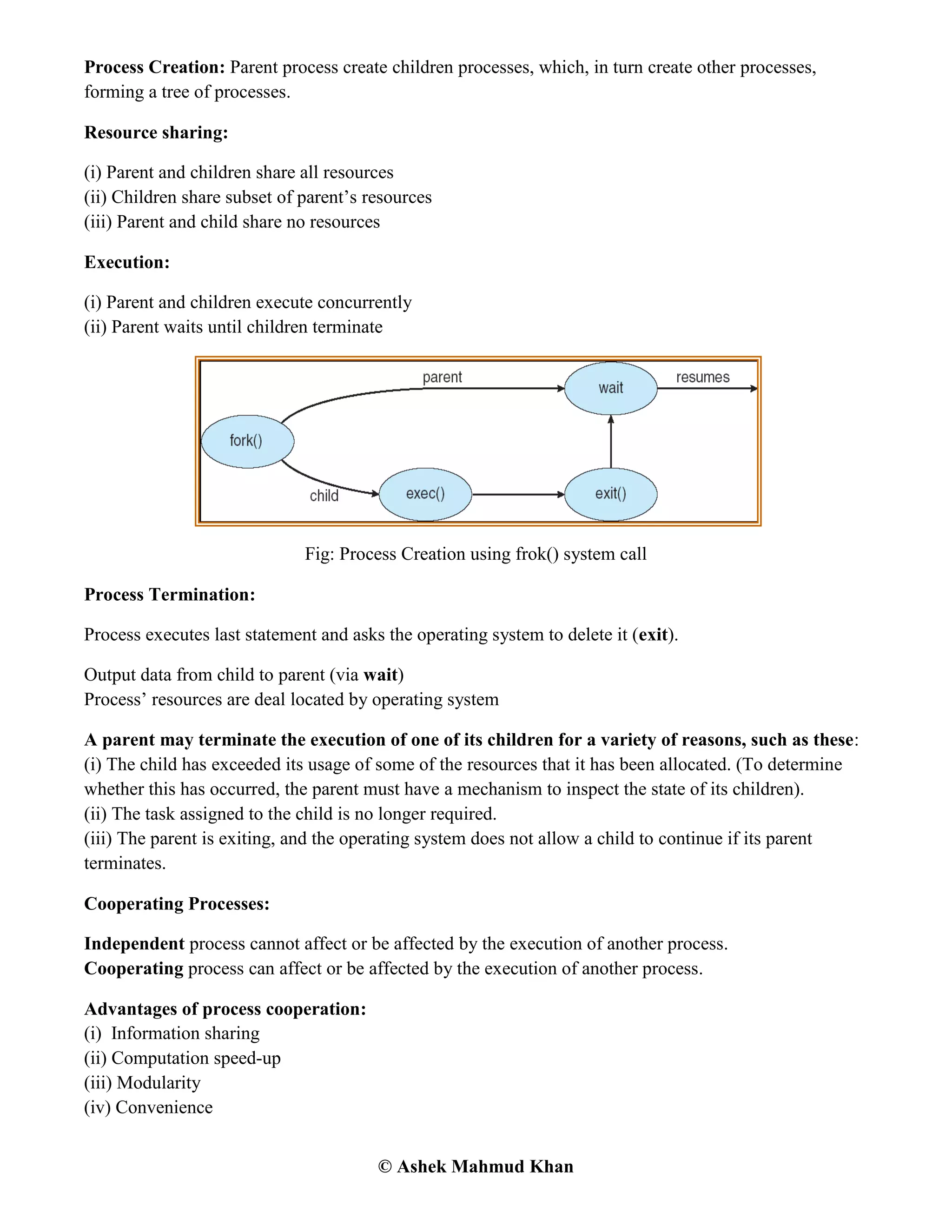 © Ashek Mahmud Khan
Process Creation: Parent process create children processes, which, in turn create other processes,
forming a tree of processes.
Resource sharing:
(i) Parent and children share all resources
(ii) Children share subset of parent‟s resources
(iii) Parent and child share no resources
Execution:
(i) Parent and children execute concurrently
(ii) Parent waits until children terminate
Fig: Process Creation using frok() system call
Process Termination:
Process executes last statement and asks the operating system to delete it (exit).
Output data from child to parent (via wait)
Process‟ resources are deal located by operating system
A parent may terminate the execution of one of its children for a variety of reasons, such as these:
(i) The child has exceeded its usage of some of the resources that it has been allocated. (To determine
whether this has occurred, the parent must have a mechanism to inspect the state of its children).
(ii) The task assigned to the child is no longer required.
(iii) The parent is exiting, and the operating system does not allow a child to continue if its parent
terminates.
Cooperating Processes:
Independent process cannot affect or be affected by the execution of another process.
Cooperating process can affect or be affected by the execution of another process.
Advantages of process cooperation:
(i) Information sharing
(ii) Computation speed-up
(iii) Modularity
(iv) Convenience
 