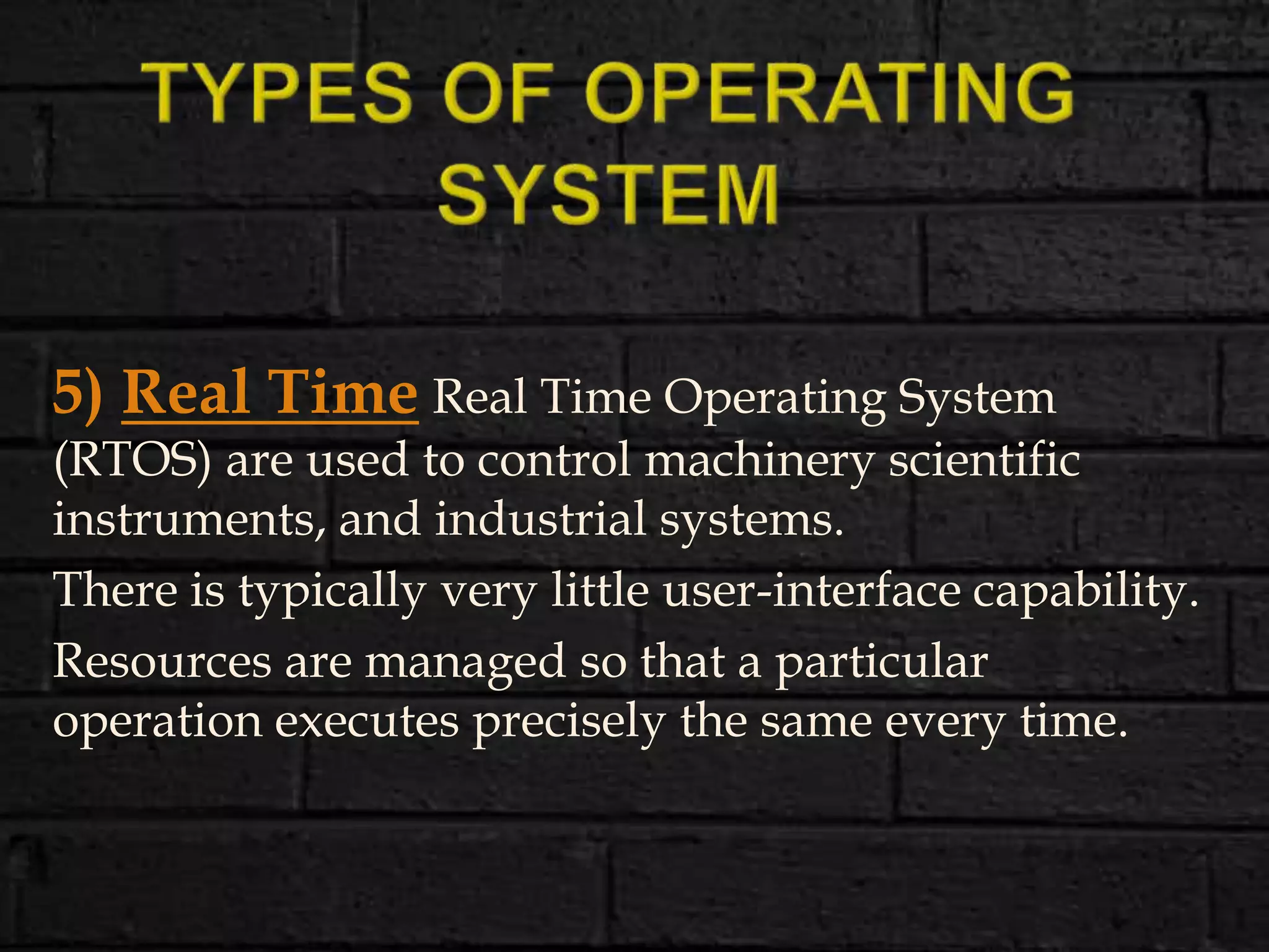 5) Real Time Real Time Operating System
(RTOS) are used to control machinery scientific
instruments, and industrial systems.
There is typically very little user-interface capability.
Resources are managed so that a particular
operation executes precisely the same every time.
 