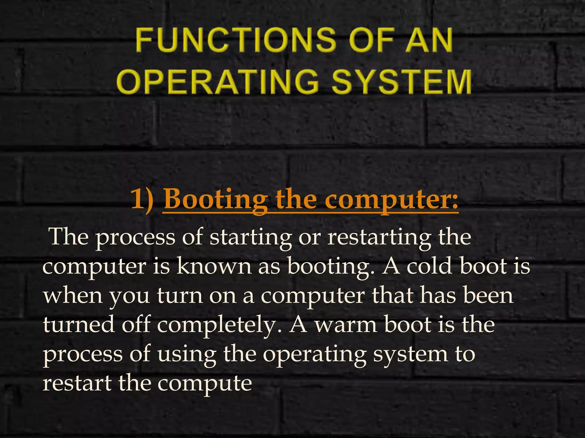 1) Booting the computer:
The process of starting or restarting the
computer is known as booting. A cold boot is
when you turn on a computer that has been
turned off completely. A warm boot is the
process of using the operating system to
restart the compute
 