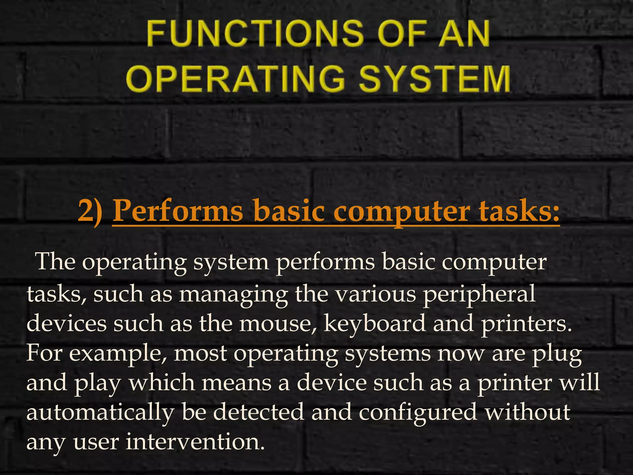2) Performs basic computer tasks:
The operating system performs basic computer
tasks, such as managing the various peripheral
devices such as the mouse, keyboard and printers.
For example, most operating systems now are plug
and play which means a device such as a printer will
automatically be detected and configured without
any user intervention.
 