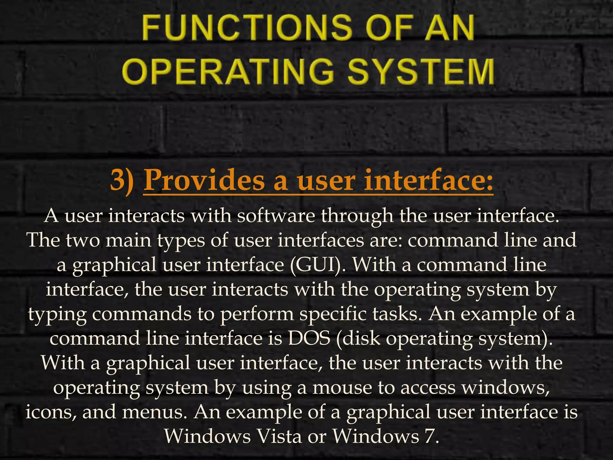 3) Provides a user interface:
A user interacts with software through the user interface.
The two main types of user interfaces are: command line and
a graphical user interface (GUI). With a command line
interface, the user interacts with the operating system by
typing commands to perform specific tasks. An example of a
command line interface is DOS (disk operating system).
With a graphical user interface, the user interacts with the
operating system by using a mouse to access windows,
icons, and menus. An example of a graphical user interface is
Windows Vista or Windows 7.
 