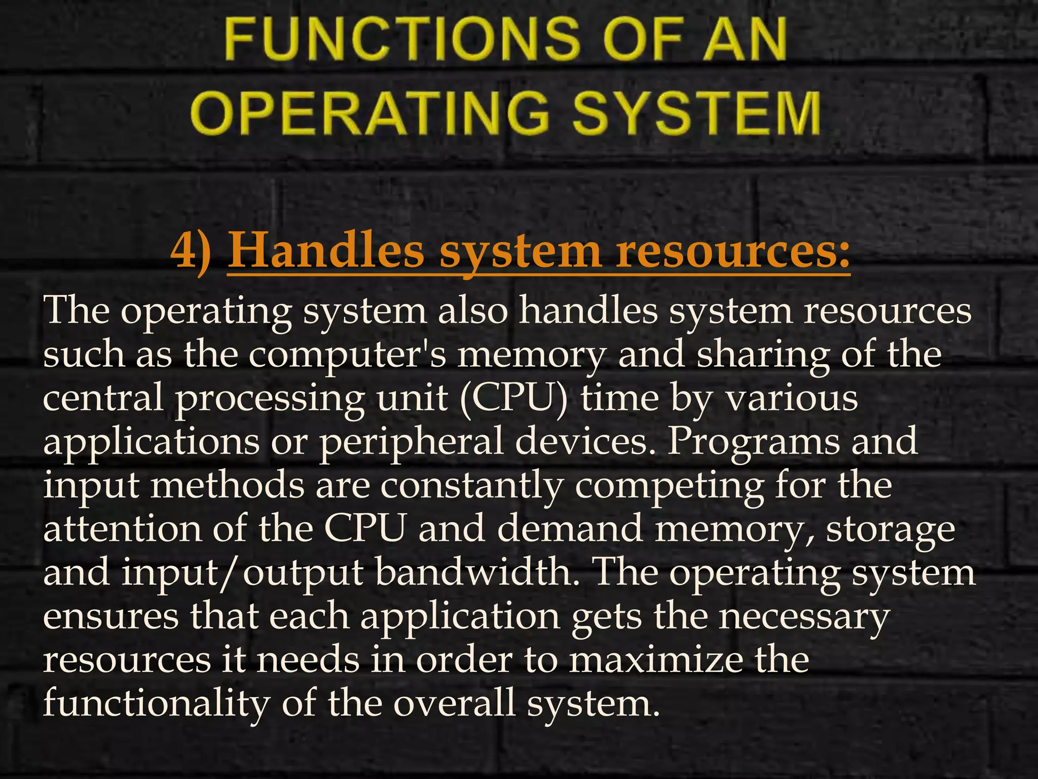 4) Handles system resources:
The operating system also handles system resources
such as the computer's memory and sharing of the
central processing unit (CPU) time by various
applications or peripheral devices. Programs and
input methods are constantly competing for the
attention of the CPU and demand memory, storage
and input/output bandwidth. The operating system
ensures that each application gets the necessary
resources it needs in order to maximize the
functionality of the overall system.
 