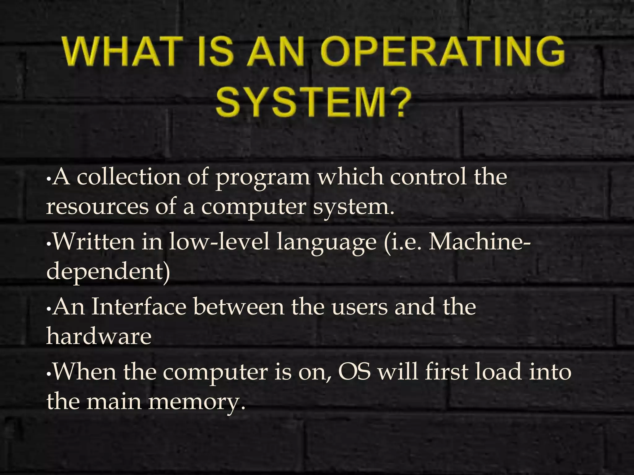 •A collection of program which control the
resources of a computer system.
•Written in low-level language (i.e. Machine-
dependent)
•An Interface between the users and the
hardware
•When the computer is on, OS will first load into
the main memory.
 