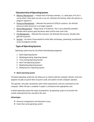 Characteristics of Operating System
 Memory Management -- It keeps track of primary memory, i.e., what parts of it are in
use by whom, what parts are not in use, etc. Allocates the memory when the process or
program requests it.
 Processor Management -- Allocates the processor (CPU) to a process. De-allocate
processor when processor is no longer required.
 Device Management -- Keeps tracks of all devices. This is also called I/O controller.
Decides which process gets the device when and for how much time.
 File Management -- Allocates the resources. De-allocates the resource. Decides who
gets the resources.
 Security -- By means of passwords & similar other techniques, preventing unauthorized
access to programs & data.
Types of Operating Systems
Operating systemmay be classified in the following categories:
1. Batch Operating System
2. Multiprogramming Operating System
3. Time sharing Operating System
4. Real Time Operating System
5. Multitasking Operating System
6. Multiprocessor Operating System
 Batch operating system
The Batch operating systemdo not allow user to interact with the computer directly. Each user
prepares his jobs an punch them on punch cards and submit it to the computer operator.
The operator sorts jobs into batches with similar requirements and runs each batch on the
computer. When the job is complete it output is sent back to the appropriate user.
In Batch operating system the major task performs by operating systemis to transfer the
control automatically from one job to the next.
Advantages:
 Resource management and allocation is easy.
 Faster than early operating system
 