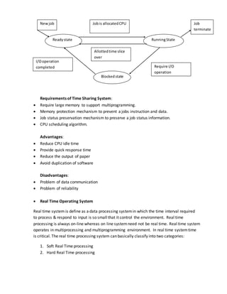 Requirements of Time Sharing System:
 Require large memory to support multiprogramming.
 Memory protection mechanism to prevent a jobs instruction and data.
 Job status preservation mechanism to preserve a job status information.
 CPU scheduling algorithm.
Advantages:
 Reduce CPU idle time
 Provide quick response time
 Reduce the output of paper
 Avoid duplication of software
Disadvantages:
 Problem of data communication
 Problem of reliability
 Real Time Operating System
Real time system is define as a data processing systemin which the time interval required
to process & respond to input is so small that it control the environment. Real time
processing is always on-line whereas on line systemneed not be real time. Real time system
operates in multiprocessing and multiprogramming environment. In real time systemtime
is critical. The real time processing system can basically classify into two categories:
1. Soft Real Time processing
2. Hard Real Time processing
Readystate RunningState
Blockedstate
Newjob Job
terminate
Require I/O
operation
Jobis allocatedCPU
Allottedtime slice
over
I/Ooperation
completed
 