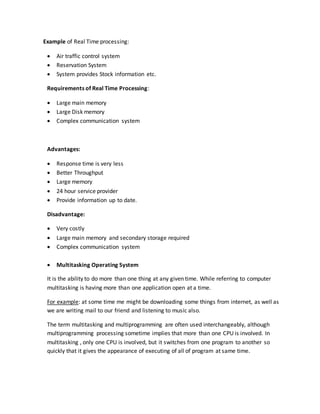Example of Real Time processing:
 Air traffic control system
 Reservation System
 System provides Stock information etc.
Requirements of Real Time Processing:
 Large main memory
 Large Disk memory
 Complex communication system
Advantages:
 Response time is very less
 Better Throughput
 Large memory
 24 hour service provider
 Provide information up to date.
Disadvantage:
 Very costly
 Large main memory and secondary storage required
 Complex communication system
 Multitasking Operating System
It is the ability to do more than one thing at any given time. While referring to computer
multitasking is having more than one application open at a time.
For example: at some time me might be downloading some things from internet, as well as
we are writing mail to our friend and listening to music also.
The term multitasking and multiprogramming are often used interchangeably, although
multiprogramming processing sometime implies that more than one CPU is involved. In
multitasking , only one CPU is involved, but it switches from one program to another so
quickly that it gives the appearance of executing of all of program at same time.
 