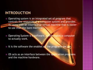  Operating system is an integrated set of program that
controls the resources of a computer system and provides
its users with an interface or virtual machine that is easier
to use than the bare machine
 Operating System is a software, which makes a computer
to actually work.
 It is the software the enables all the programs we use.
 OS acts as an interface between the application programs
and the machine hardware.
 