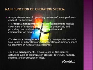  A separate module of operating system software performs
each of the function:
(1).Process management:- Process management module
takes care of creation and deletion of processes, and
providing mechanisms for synchronization and
communication among processes.
(2). Memory management:- Memory management module
takes care of allocation and de-allocation of memory space
to programs in need of this resources.
(3). File management:- It takes care of file-related
activities such as organization storage, retrieval, naming,
sharing, and protection of files.
(Contd..)
 