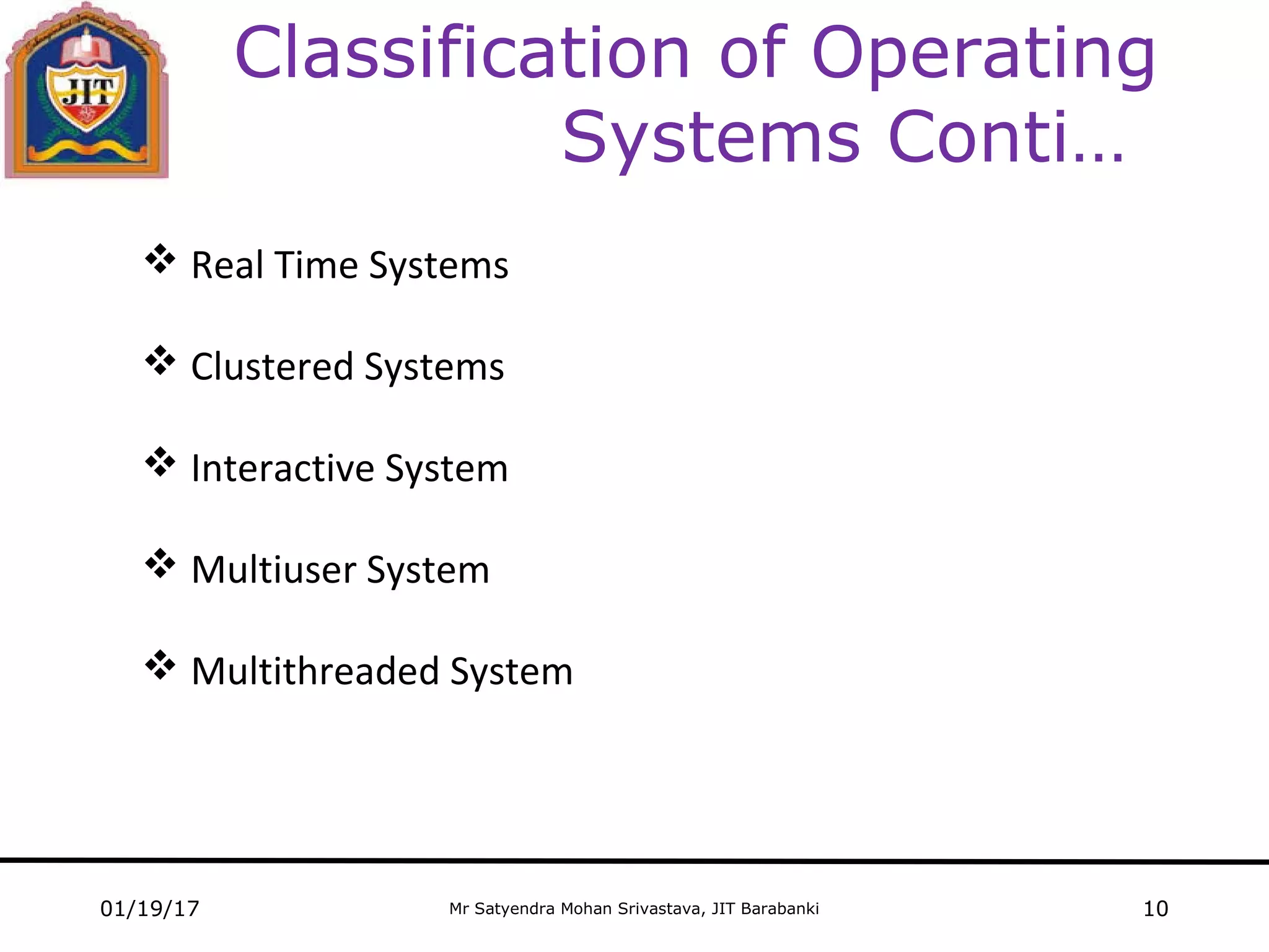 Mr Satyendra Mohan Srivastava, JIT Barabanki
Classification of Operating
Systems Conti…
 Real Time Systems
 Clustered Systems
 Interactive System
 Multiuser System
 Multithreaded System
01/19/17 10
 