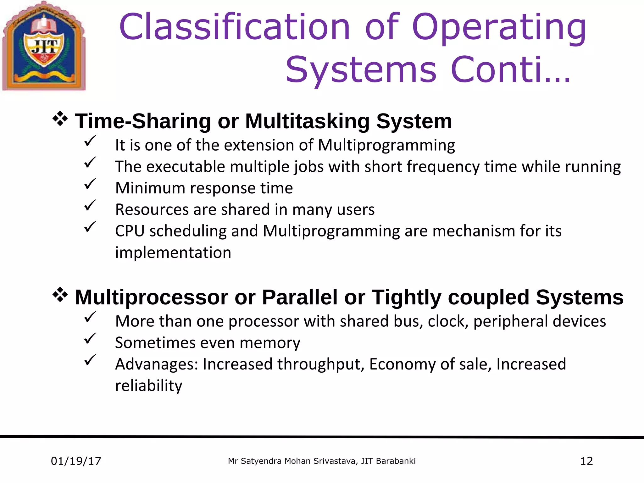 Mr Satyendra Mohan Srivastava, JIT Barabanki
Classification of Operating
Systems Conti…
01/19/17 12
 Time-Sharing or Multitasking System
 It is one of the extension of Multiprogramming
 The executable multiple jobs with short frequency time while running
 Minimum response time
 Resources are shared in many users
 CPU scheduling and Multiprogramming are mechanism for its
implementation
 Multiprocessor or Parallel or Tightly coupled Systems
 More than one processor with shared bus, clock, peripheral devices
 Sometimes even memory
 Advanages: Increased throughput, Economy of sale, Increased
reliability
 