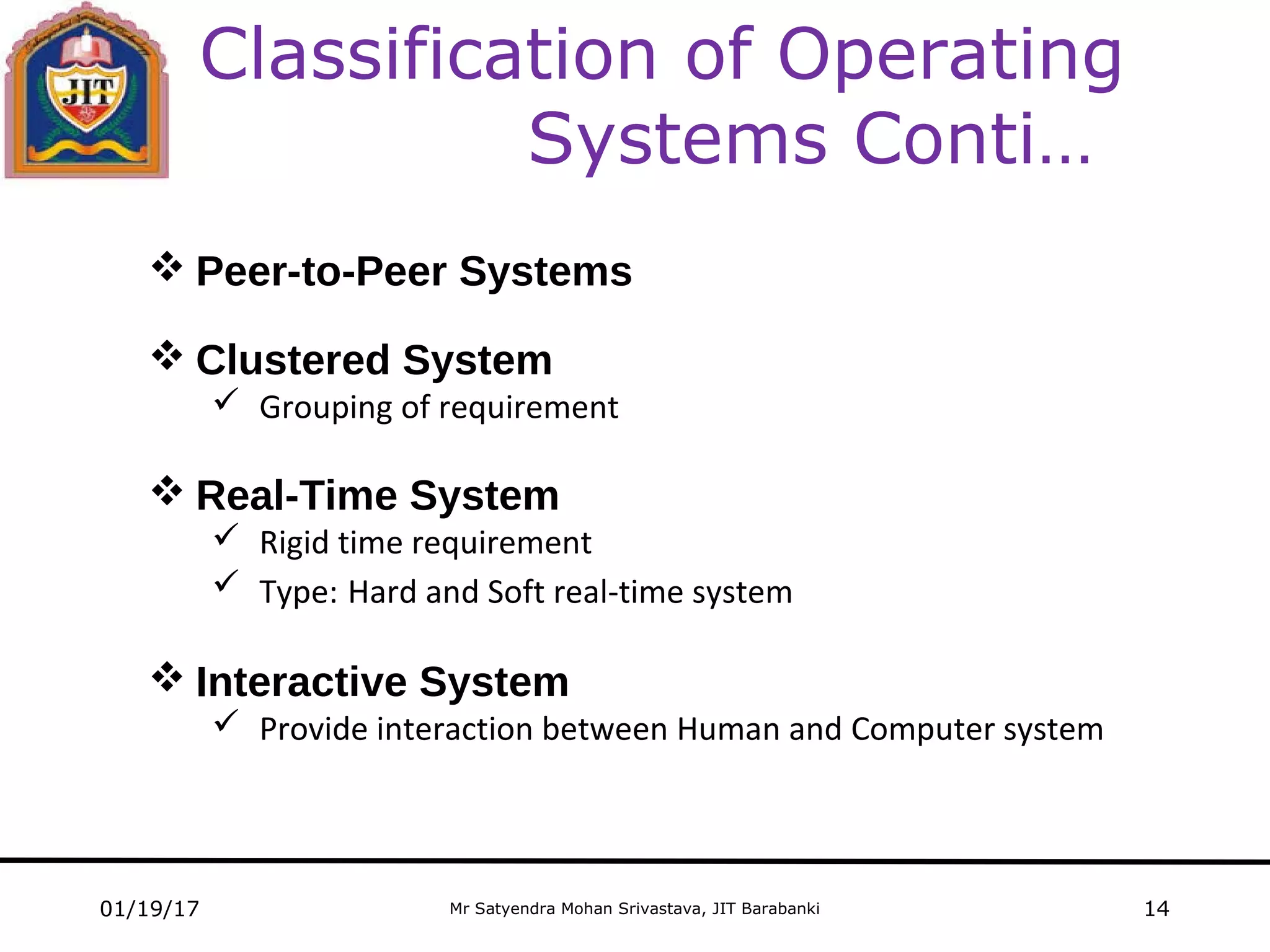 Mr Satyendra Mohan Srivastava, JIT Barabanki01/19/17 14
Classification of Operating
Systems Conti…
 Peer-to-Peer Systems
 Clustered System
 Grouping of requirement
 Real-Time System
 Rigid time requirement
 Type: Hard and Soft real-time system
 Interactive System
 Provide interaction between Human and Computer system
 