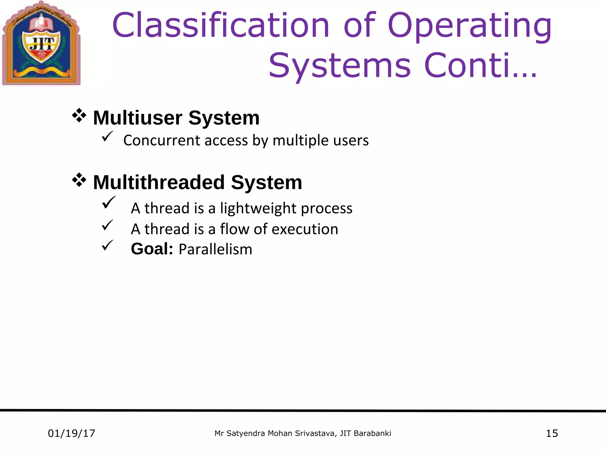 Mr Satyendra Mohan Srivastava, JIT Barabanki
Classification of Operating
Systems Conti…
01/19/17 15
 Multiuser System
 Concurrent access by multiple users
 Multithreaded System
 A thread is a lightweight process
 A thread is a flow of execution
 Goal: Parallelism
 