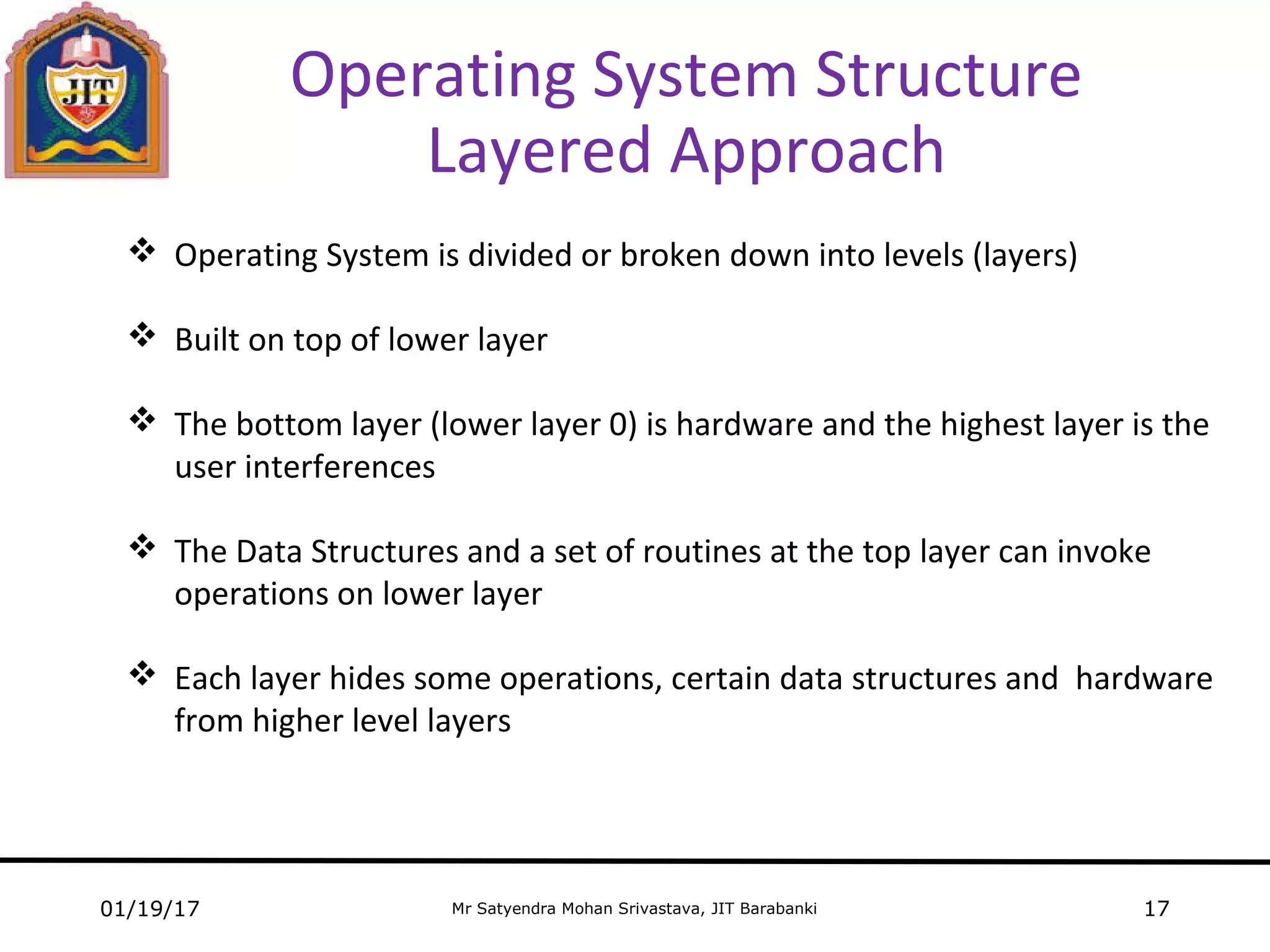 Mr Satyendra Mohan Srivastava, JIT Barabanki
Operating System Structure
Layered Approach
01/19/17 17
 Operating System is divided or broken down into levels (layers)
 Built on top of lower layer
 The bottom layer (lower layer 0) is hardware and the highest layer is the
user interferences
 The Data Structures and a set of routines at the top layer can invoke
operations on lower layer
 Each layer hides some operations, certain data structures and hardware
from higher level layers
 