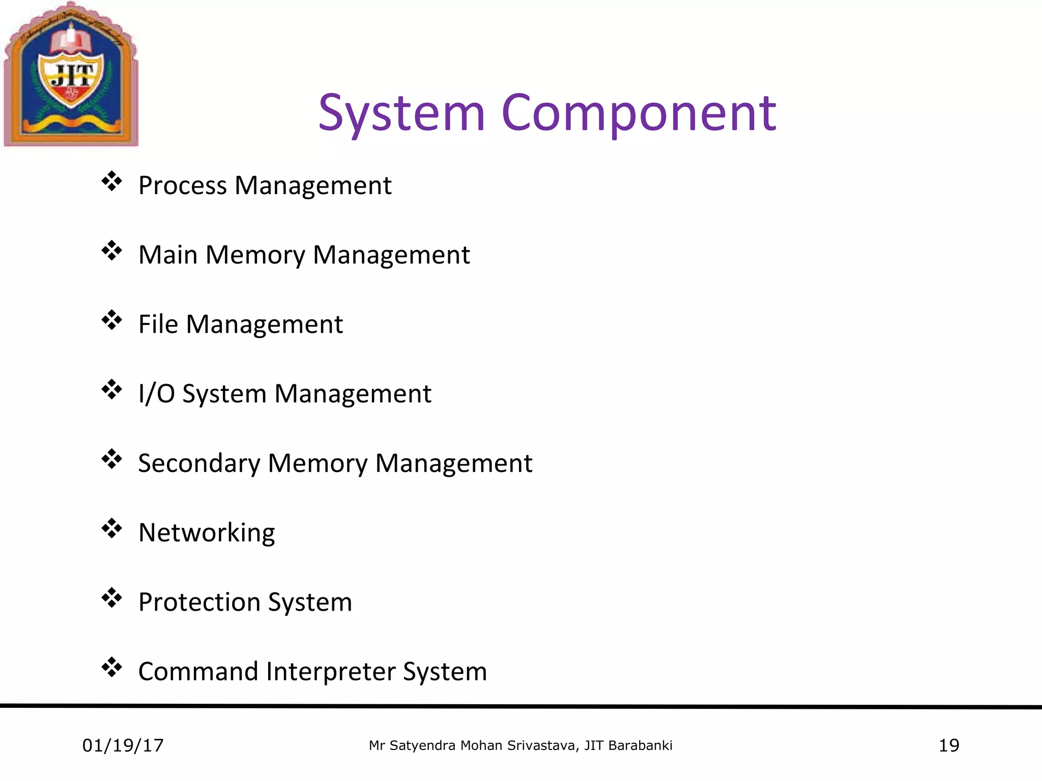 Mr Satyendra Mohan Srivastava, JIT Barabanki
System Component
01/19/17 19
 Process Management
 Main Memory Management
 File Management
 I/O System Management
 Secondary Memory Management
 Networking
 Protection System
 Command Interpreter System
 