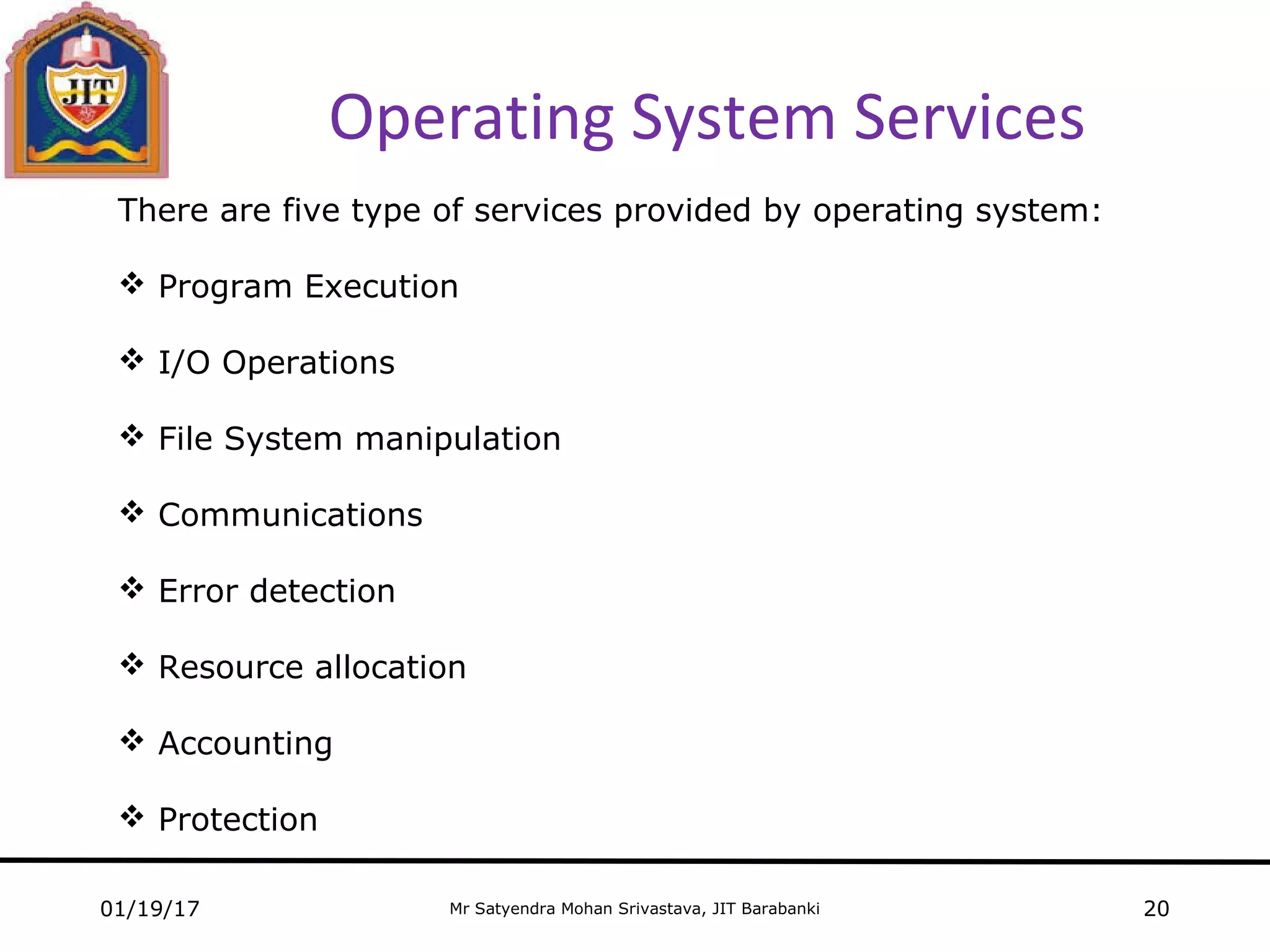 Mr Satyendra Mohan Srivastava, JIT Barabanki
Operating System Services
01/19/17 20
There are five type of services provided by operating system:
 Program Execution
 I/O Operations
 File System manipulation
 Communications
 Error detection
 Resource allocation
 Accounting
 Protection
 