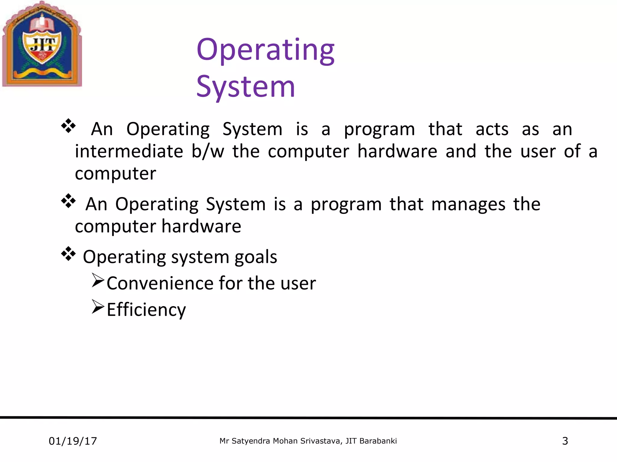 Mr Satyendra Mohan Srivastava, JIT Barabanki
Operating
System
 An Operating System is a program that acts as an
intermediate b/w the computer hardware and the user of a
computer
 An Operating System is a program that manages the
computer hardware
 Operating system goals
Convenience for the user
Efficiency
01/19/17 3
 