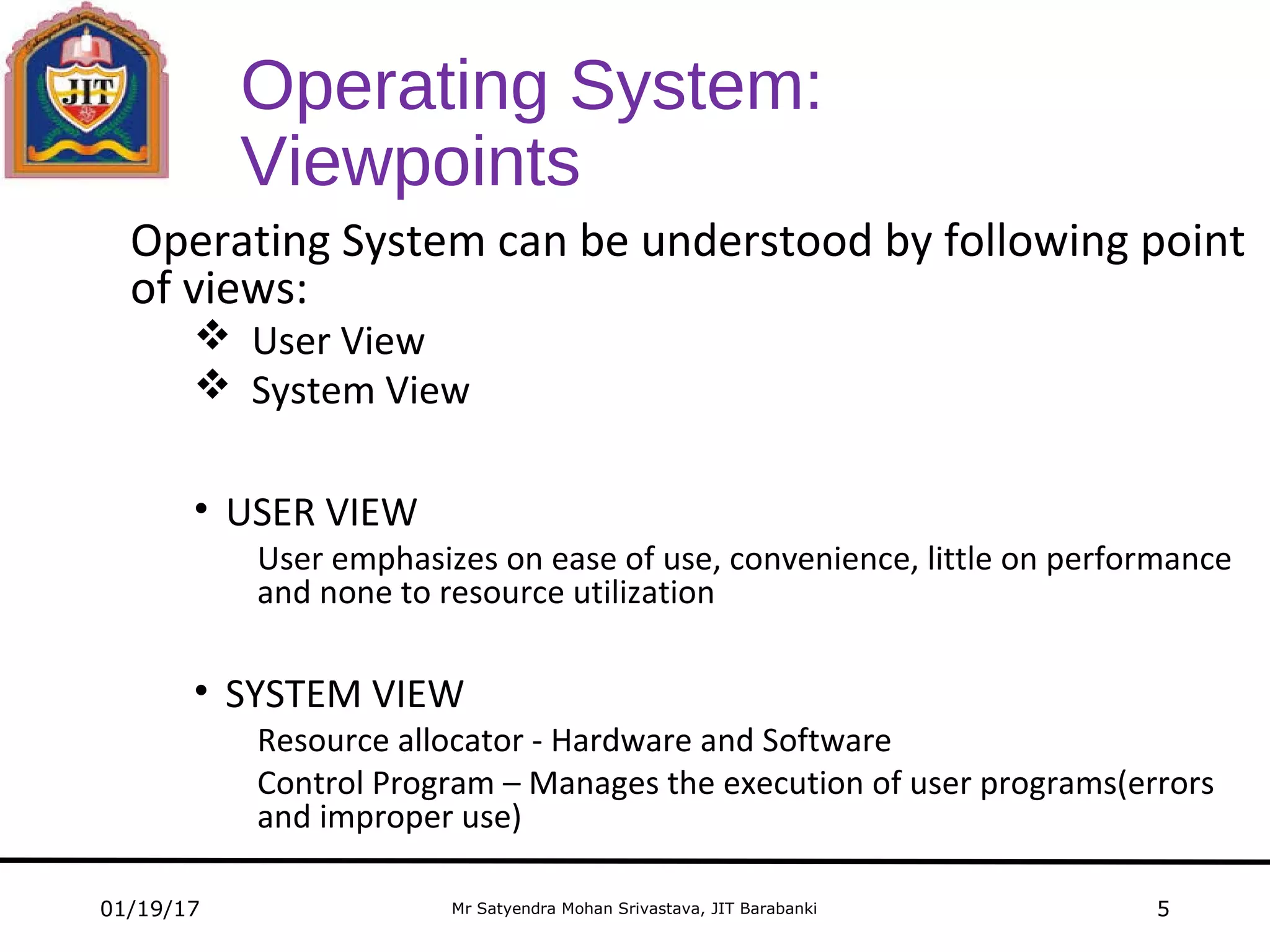 Mr Satyendra Mohan Srivastava, JIT Barabanki
Operating System:
Viewpoints
Operating System can be understood by following point
of views:
 User View
 System View
• USER VIEW
User emphasizes on ease of use, convenience, little on performance
and none to resource utilization
• SYSTEM VIEW
Resource allocator - Hardware and Software
Control Program – Manages the execution of user programs(errors
and improper use)
01/19/17 5
 