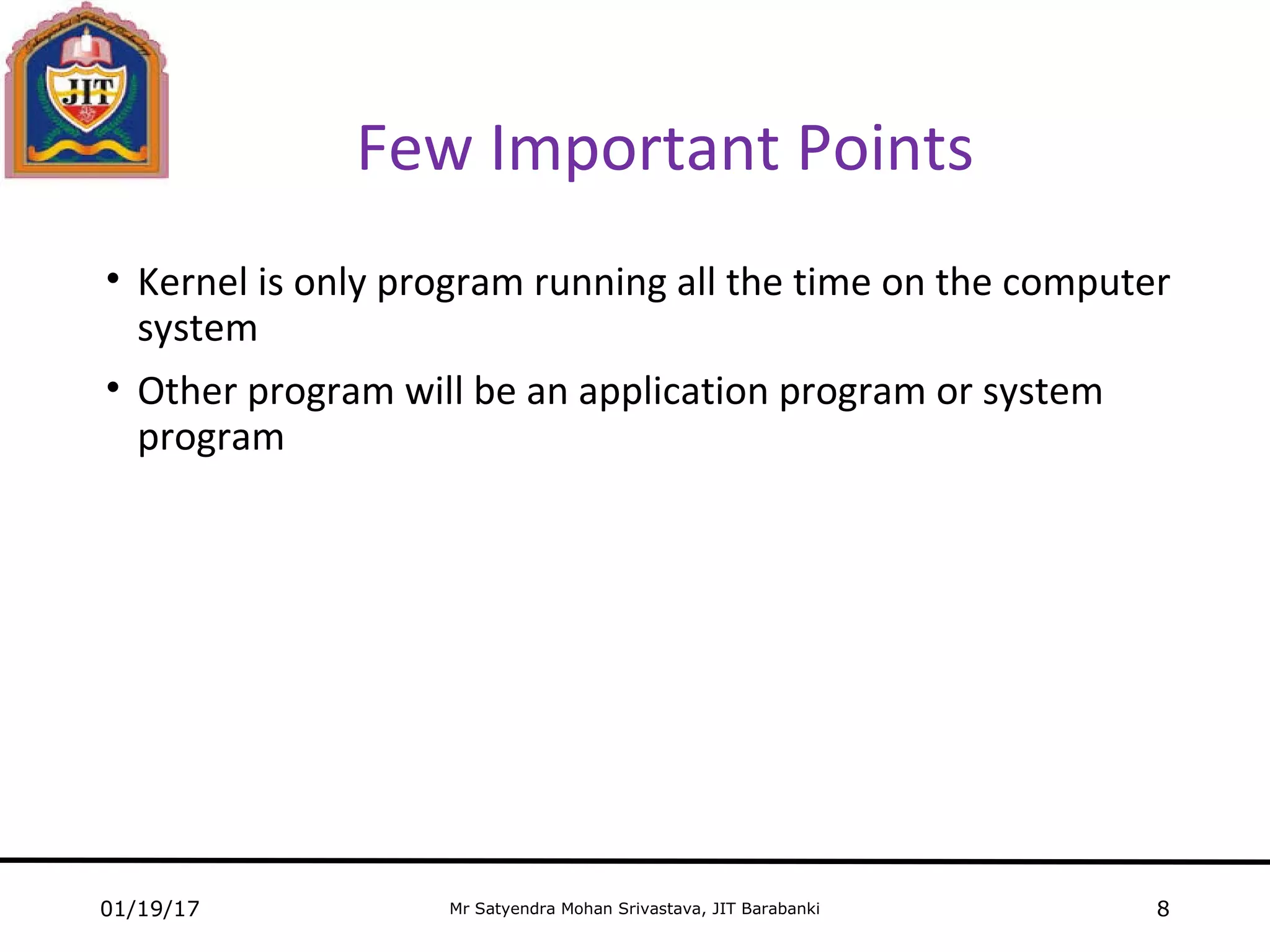 Mr Satyendra Mohan Srivastava, JIT Barabanki
Few Important Points
• Kernel is only program running all the time on the computer
system
• Other program will be an application program or system
program
01/19/17 8
 