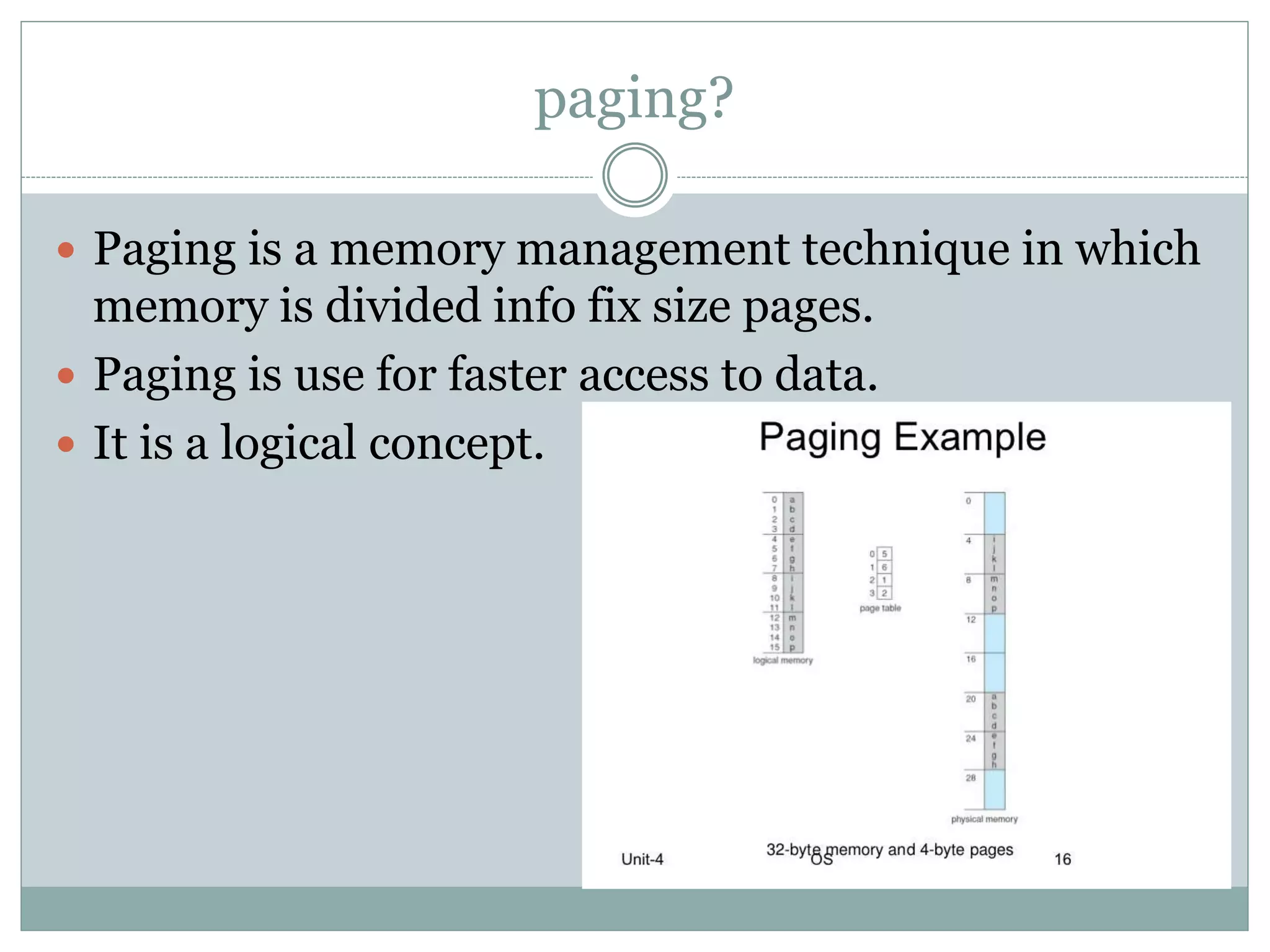 paging?
Paging is a memory management technique in which
memory is divided info fix size pages.
Paging is use for faster access to data.
It is a logical concept.