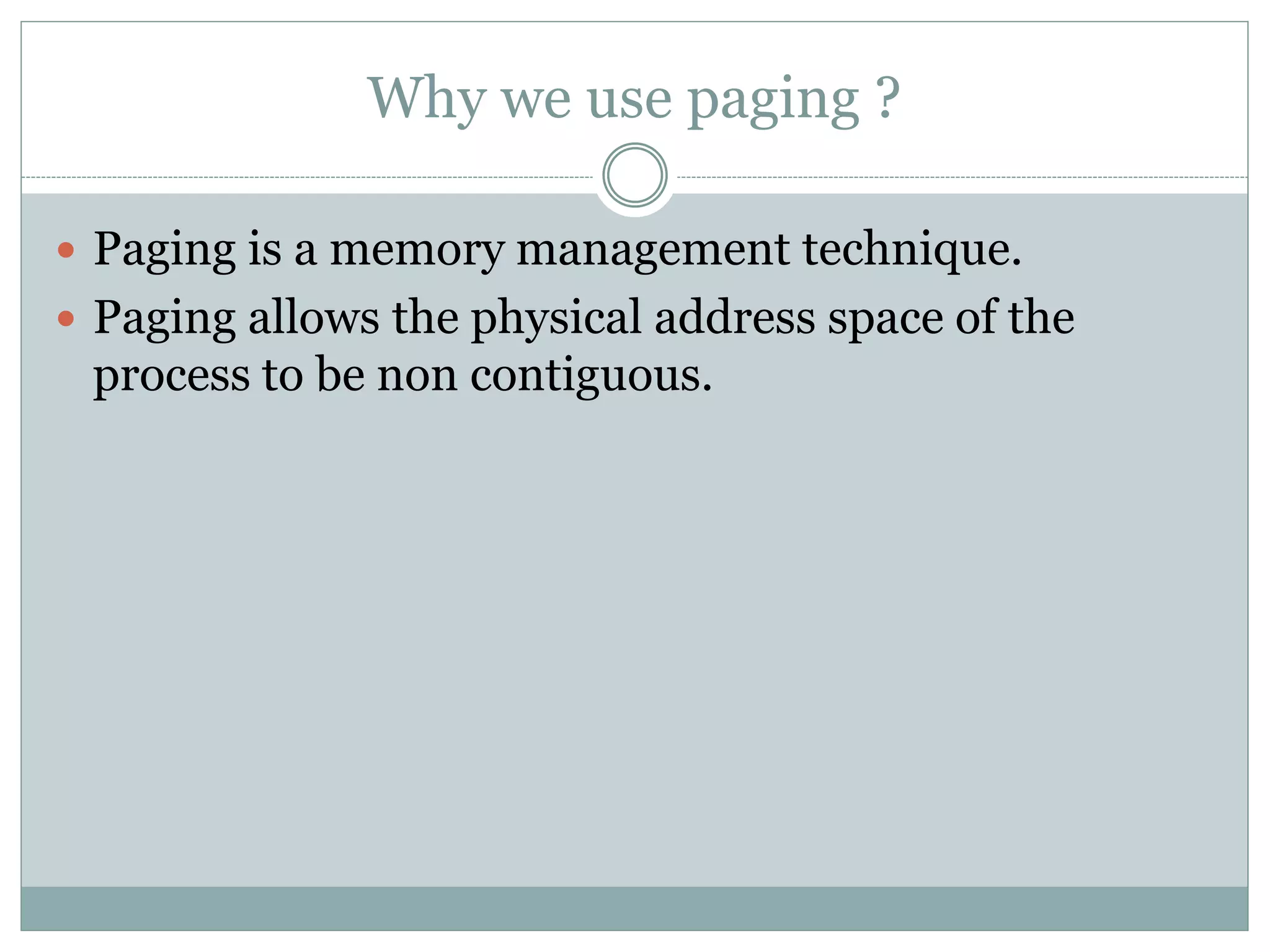 Why we use paging ?
Paging is a memory management technique.
Paging allows the physical address space of the
process to be non contiguous.