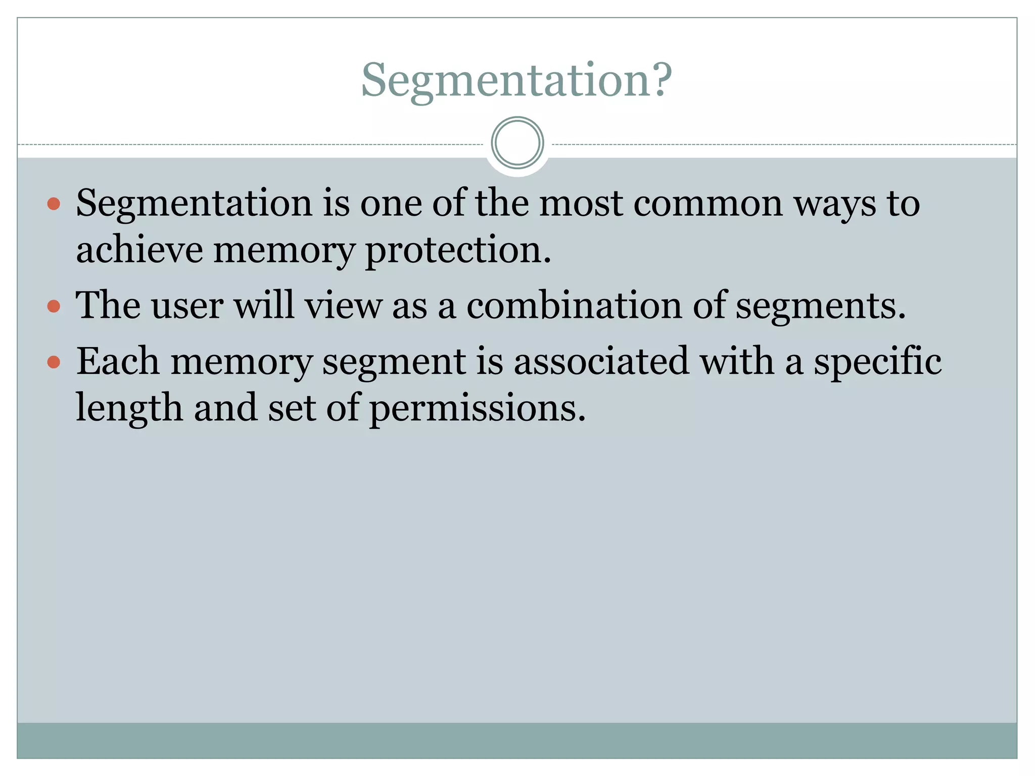 Segmentation?
Segmentation is one of the most common ways to
achieve memory protection.
The user will view as a combination of segments.
Each memory segment is associated with a specific
length and set of permissions.