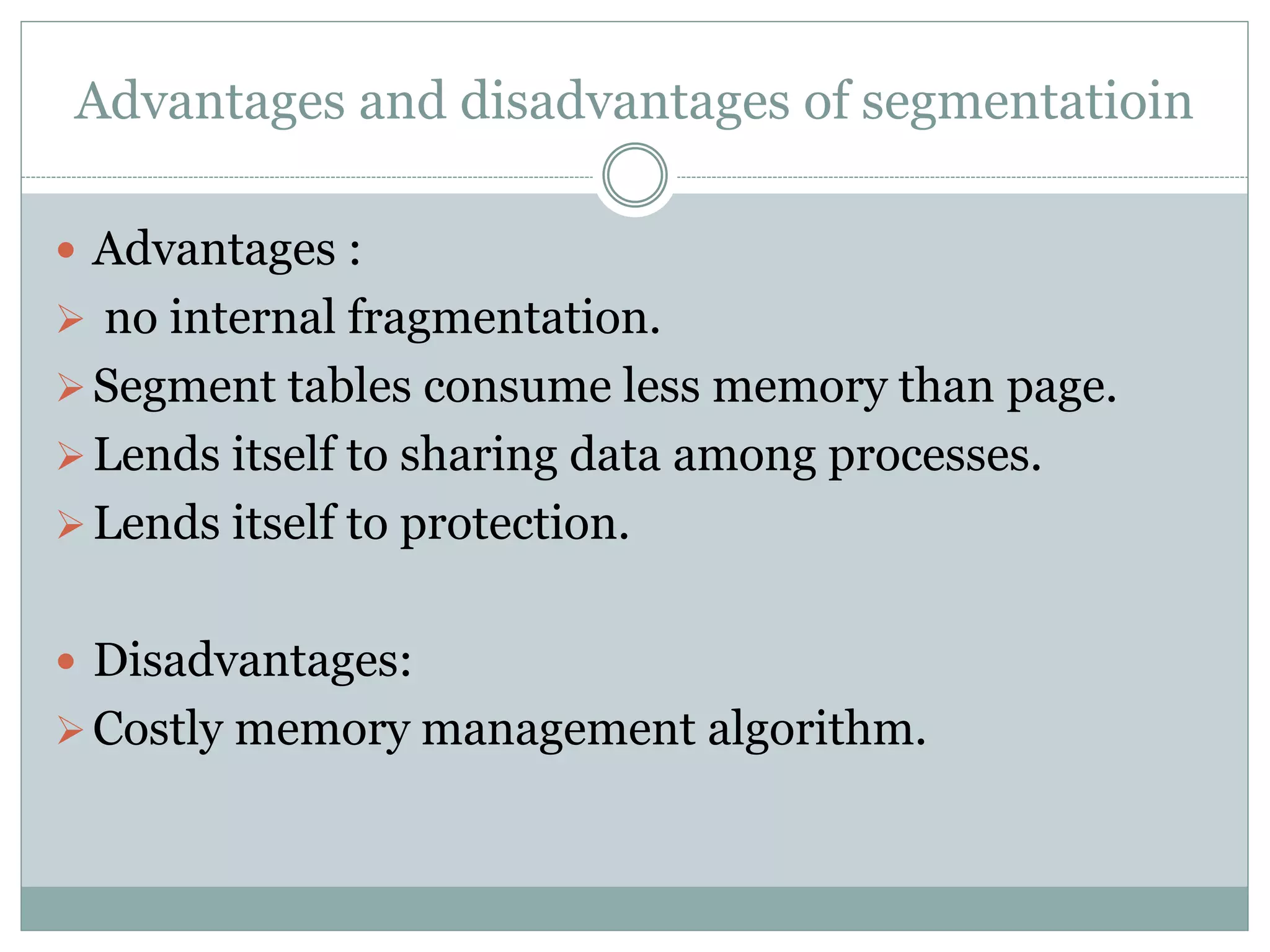 Advantages and disadvantages of segmentatioin
Advantages :
no internal fragmentation.
Segment tables consume less memory than page.
Lends itself to sharing data among processes.
Lends itself to protection.
Disadvantages:
Costly memory management algorithm.