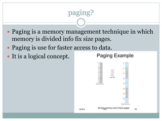 paging?
 Paging is a memory management technique in which
memory is divided info fix size pages.
 Paging is use for faster access to data.
 It is a logical concept.
 