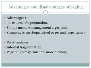 Advantages and disadvantages of paging
 Advantages :
 no external fragmentation.
Simply memory management algorithm.
Swapping is easy(equal sized pages and page frame).
 Disadvantages:
Internal fragmentation.
Page tables may consume more memory.
 