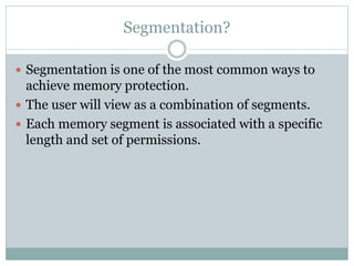 Segmentation?
 Segmentation is one of the most common ways to
achieve memory protection.
 The user will view as a combination of segments.
 Each memory segment is associated with a specific
length and set of permissions.
 