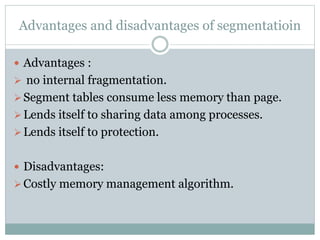 Advantages and disadvantages of segmentatioin
 Advantages :
 no internal fragmentation.
Segment tables consume less memory than page.
Lends itself to sharing data among processes.
Lends itself to protection.
 Disadvantages:
Costly memory management algorithm.
 