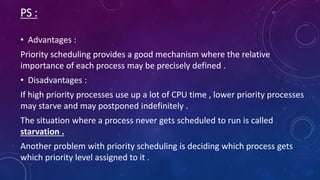 PS :
• Advantages :
Priority scheduling provides a good mechanism where the relative
importance of each process may be precisely defined .
• Disadvantages :
If high priority processes use up a lot of CPU time , lower priority processes
may starve and may postponed indefinitely .
The situation where a process never gets scheduled to run is called
starvation .
Another problem with priority scheduling is deciding which process gets
which priority level assigned to it .
 