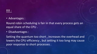 RR :
• Advantages :
Round robin scheduling is fair in that every process gets an
equal share of the CPU .
• Disadvantages :
Setting the quantum too short , increases the overhead and
lowers the CPU efficiency , but setting it too long may cause
poor response to short processes .
 