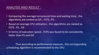 ANALYSIS AND RESULT :
• Comparing the average turnaround time and waiting time , the
algorithms are ranked as SJF , FCFS , PS .
• Based on average CPU utilization , the algorithms are ranked as
FCFS , PS , SJF .
• In terms of execution speed , FCFS was found to be consistently
faster than PS and SJF .
Thus according to performance measure , the corresponding
scheduling algorithm is recommended to the CPU .
 