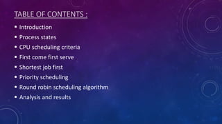 TABLE OF CONTENTS :
 Introduction
 Process states
 CPU scheduling criteria
 First come first serve
 Shortest job first
 Priority scheduling
 Round robin scheduling algorithm
 Analysis and results
 