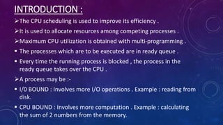 INTRODUCTION :
The CPU scheduling is used to improve its efficiency .
It is used to allocate resources among competing processes .
Maximum CPU utilization is obtained with multi-programming .
 The processes which are to be executed are in ready queue .
 Every time the running process is blocked , the process in the
ready queue takes over the CPU .
A process may be :-
 I/0 BOUND : Involves more I/O operations . Example : reading from
disk.
 CPU BOUND : Involves more computation . Example : calculating
the sum of 2 numbers from the memory.
 