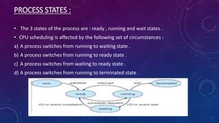 PROCESS STATES :
• The 3 states of the process are : ready , running and wait states .
• CPU scheduling is affected by the following set of circumstances :
a) A process switches from running to waiting state .
b) A process switches from running to ready state .
c) A process switches from waiting to ready state .
d) A process switches from running to terminated state .
 