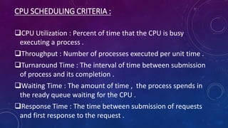 CPU SCHEDULING CRITERIA :
CPU Utilization : Percent of time that the CPU is busy
executing a process .
Throughput : Number of processes executed per unit time .
Turnaround Time : The interval of time between submission
of process and its completion .
Waiting Time : The amount of time , the process spends in
the ready queue waiting for the CPU .
Response Time : The time between submission of requests
and first response to the request .
 