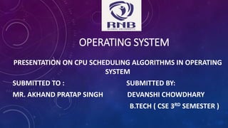 OPERATING SYSTEM
PRESENTATION ON CPU SCHEDULING ALGORITHMS IN OPERATING
SYSTEM
SUBMITTED TO : SUBMITTED BY:
MR. AKHAND PRATAP SINGH DEVANSHI CHOWDHARY
B.TECH ( CSE 3RD SEMESTER )
 
