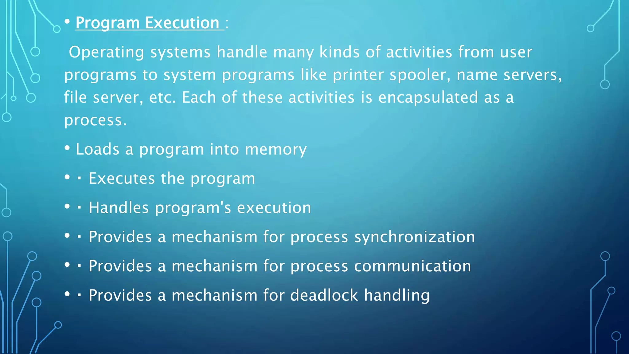 • Program Execution :
Operating systems handle many kinds of activities from user
programs to system programs like printer spooler, name servers,
file server, etc. Each of these activities is encapsulated as a
process.
• Loads a program into memory
• Executes the program
• Handles program's execution
• Provides a mechanism for process synchronization
• Provides a mechanism for process communication
• Provides a mechanism for deadlock handling
 