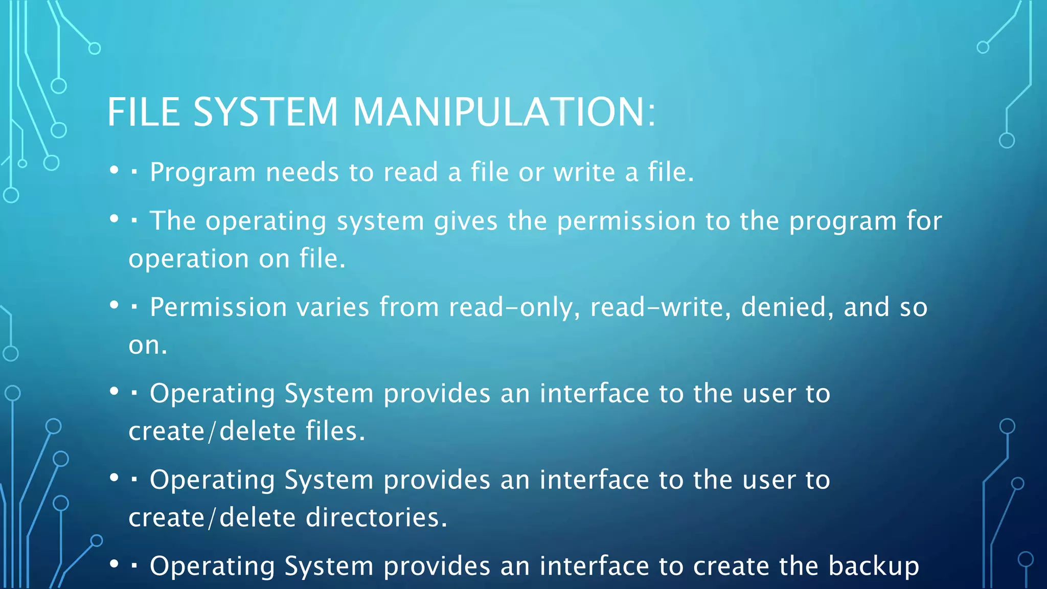 FILE SYSTEM MANIPULATION:
• Program needs to read a file or write a file.
• The operating system gives the permission to the program for
operation on file.
• Permission varies from read-only, read-write, denied, and so
on.
• Operating System provides an interface to the user to
create/delete files.
• Operating System provides an interface to the user to
create/delete directories.
• Operating System provides an interface to create the backup
 