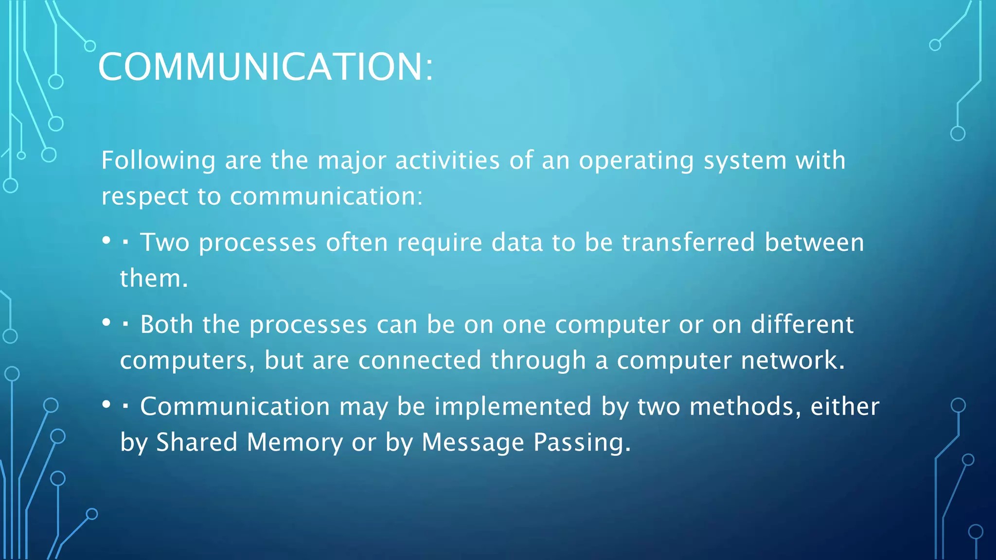 COMMUNICATION:
Following are the major activities of an operating system with
respect to communication:
• Two processes often require data to be transferred between
them.
• Both the processes can be on one computer or on different
computers, but are connected through a computer network.
• Communication may be implemented by two methods, either
by Shared Memory or by Message Passing.
 