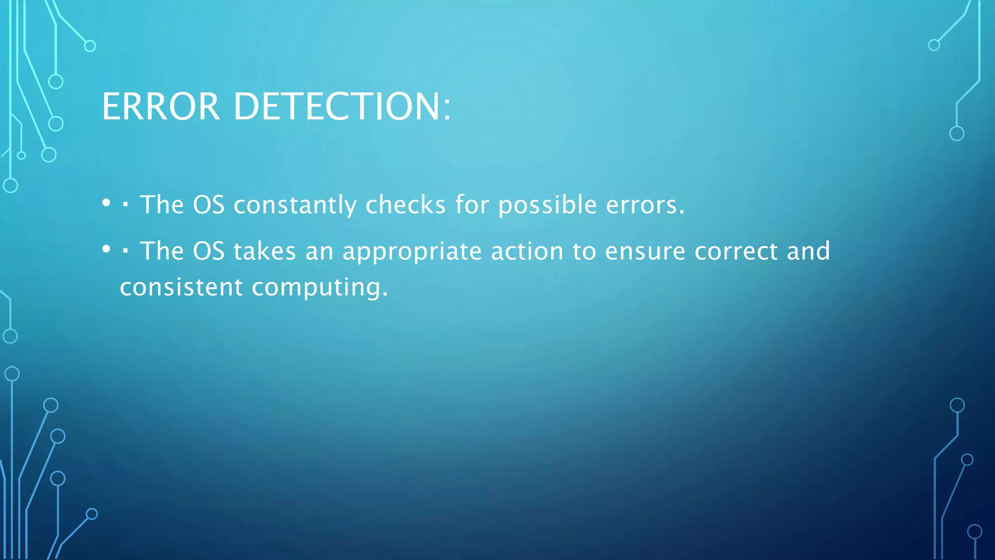 ERROR DETECTION:
• The OS constantly checks for possible errors.
• The OS takes an appropriate action to ensure correct and
consistent computing.
 