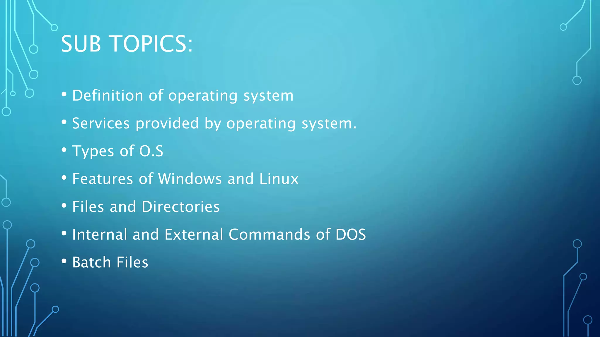 SUB TOPICS:
• Definition of operating system
• Services provided by operating system.
• Types of O.S
• Features of Windows and Linux
• Files and Directories
• Internal and External Commands of DOS
• Batch Files
 