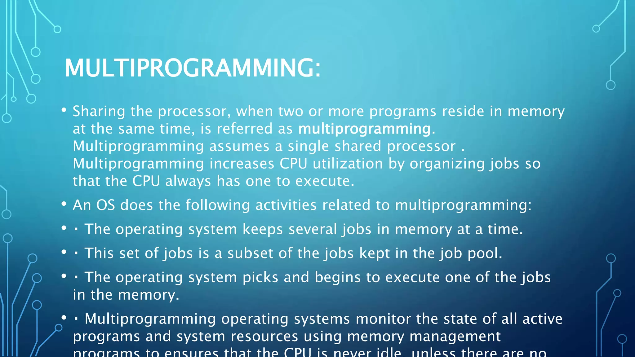 MULTIPROGRAMMING:
• Sharing the processor, when two or more programs reside in memory
at the same time, is referred as multiprogramming.
Multiprogramming assumes a single shared processor .
Multiprogramming increases CPU utilization by organizing jobs so
that the CPU always has one to execute.
• An OS does the following activities related to multiprogramming:
• The operating system keeps several jobs in memory at a time.
• This set of jobs is a subset of the jobs kept in the job pool.
• The operating system picks and begins to execute one of the jobs
in the memory.
• Multiprogramming operating systems monitor the state of all active
programs and system resources using memory management
 