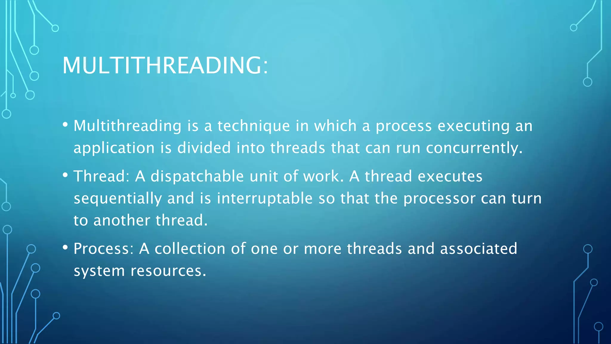 MULTITHREADING:
• Multithreading is a technique in which a process executing an
application is divided into threads that can run concurrently.
• Thread: A dispatchable unit of work. A thread executes
sequentially and is interruptable so that the processor can turn
to another thread.
• Process: A collection of one or more threads and associated
system resources.
 