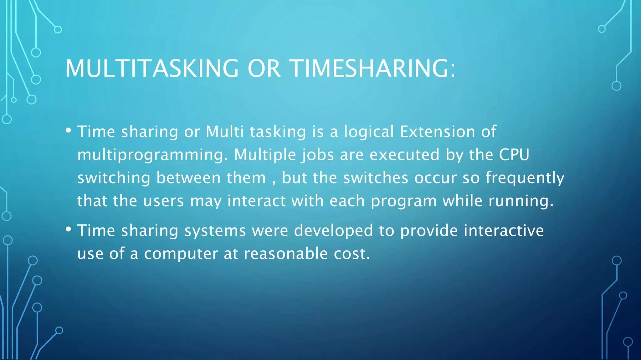MULTITASKING OR TIMESHARING:
• Time sharing or Multi tasking is a logical Extension of
multiprogramming. Multiple jobs are executed by the CPU
switching between them , but the switches occur so frequently
that the users may interact with each program while running.
• Time sharing systems were developed to provide interactive
use of a computer at reasonable cost.
 